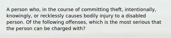 A person who, in the course of committing theft, intentionally, knowingly, or recklessly causes bodily injury to a disabled person. Of the following offenses, which is the most serious that the person can be charged with?