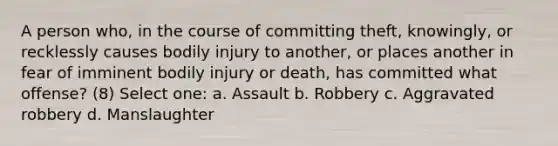 A person who, in the course of committing theft, knowingly, or recklessly causes bodily injury to another, or places another in fear of imminent bodily injury or death, has committed what offense? (8) Select one: a. Assault b. Robbery c. Aggravated robbery d. Manslaughter