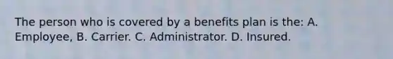 The person who is covered by a benefits plan is the: A. Employee, B. Carrier. C. Administrator. D. Insured.