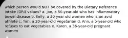 which person would NOT be covered by the Dietary Reference Intake (DRI) values? a. Joe, a 50-year-old who has inflammatory bowel disease b. Kelly, a 30-year-old women who is an avid athlete c. Tim, a 20-year-old vegetarian d. Ann, a 5-year-old who refuses to eat vegetables e. Karen, a 36-year-old pregnant women