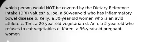 which person would NOT be covered by the Dietary Reference Intake (DRI) values? a. Joe, a 50-year-old who has inflammatory bowel disease b. Kelly, a 30-year-old women who is an avid athlete c. Tim, a 20-year-old vegetarian d. Ann, a 5-year-old who refuses to eat vegetables e. Karen, a 36-year-old pregnant women