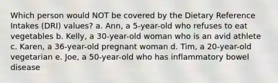 Which person would NOT be covered by the Dietary Reference Intakes (DRI) values? a. Ann, a 5-year-old who refuses to eat vegetables b. Kelly, a 30-year-old woman who is an avid athlete c. Karen, a 36-year-old pregnant woman d. Tim, a 20-year-old vegetarian e. Joe, a 50-year-old who has inflammatory bowel disease