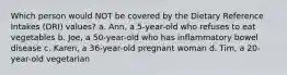 Which person would NOT be covered by the Dietary Reference Intakes (DRI) values? a. Ann, a 5-year-old who refuses to eat vegetables b. Joe, a 50-year-old who has inflammatory bowel disease c. Karen, a 36-year-old pregnant woman d. Tim, a 20-year-old vegetarian