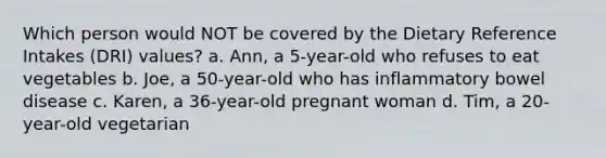 Which person would NOT be covered by the Dietary Reference Intakes (DRI) values? a. Ann, a 5-year-old who refuses to eat vegetables b. Joe, a 50-year-old who has inflammatory bowel disease c. Karen, a 36-year-old pregnant woman d. Tim, a 20-year-old vegetarian