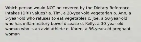 Which person would NOT be covered by the Dietary Reference Intakes (DRI) values? a. Tim, a 20-year-old vegetarian b. Ann, a 5-year-old who refuses to eat vegetables c. Joe, a 50-year-old who has inflammatory bowel disease d. Kelly, a 30-year-old woman who is an avid athlete e. Karen, a 36-year-old pregnant woman