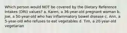 Which person would NOT be covered by the Dietary Reference Intakes (DRI) values? a. Karen, a 36-year-old pregnant woman b. Joe, a 50-year-old who has inflammatory bowel disease c. Ann, a 5-year-old who refuses to eat vegetables d. Tim, a 20-year-old vegetarian