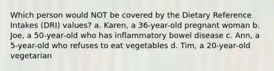 Which person would NOT be covered by the Dietary Reference Intakes (DRI) values? a. Karen, a 36-year-old pregnant woman b. Joe, a 50-year-old who has inflammatory bowel disease c. Ann, a 5-year-old who refuses to eat vegetables d. Tim, a 20-year-old vegetarian