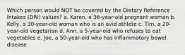 Which person would NOT be covered by the Dietary Reference Intakes (DRI) values? a. Karen, a 36-year-old pregnant woman b. Kelly, a 30-year-old woman who is an avid athlete c. Tim, a 20-year-old vegetarian d. Ann, a 5-year-old who refuses to eat vegetables e. Joe, a 50-year-old who has inflammatory bowel disease