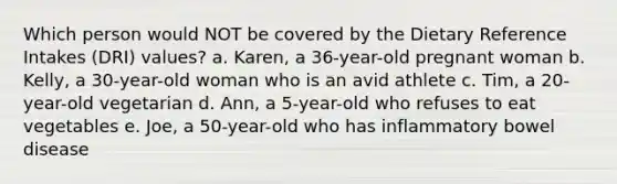 Which person would NOT be covered by the Dietary Reference Intakes (DRI) values? a. Karen, a 36-year-old pregnant woman b. Kelly, a 30-year-old woman who is an avid athlete c. Tim, a 20-year-old vegetarian d. Ann, a 5-year-old who refuses to eat vegetables e. Joe, a 50-year-old who has inflammatory bowel disease