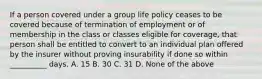 If a person covered under a group life policy ceases to be covered because of termination of employment or of membership in the class or classes eligible for coverage, that person shall be entitled to convert to an individual plan offered by the insurer without proving insurability if done so within __________ days. A. 15 B. 30 C. 31 D. None of the above