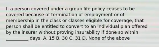 If a person covered under a group life policy ceases to be covered because of termination of employment or of membership in the class or classes eligible for coverage, that person shall be entitled to convert to an individual plan offered by the insurer without proving insurability if done so within __________ days. A. 15 B. 30 C. 31 D. None of the above