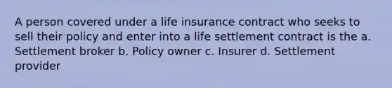 A person covered under a life insurance contract who seeks to sell their policy and enter into a life settlement contract is the a. Settlement broker b. Policy owner c. Insurer d. Settlement provider