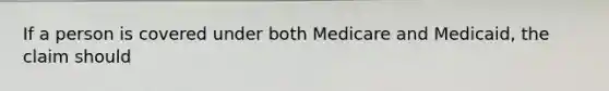 If a person is covered under both Medicare and Medicaid, the claim should