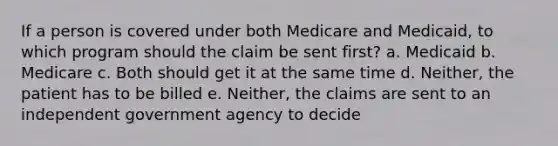 If a person is covered under both Medicare and Medicaid, to which program should the claim be sent first? a. Medicaid b. Medicare c. Both should get it at the same time d. Neither, the patient has to be billed e. Neither, the claims are sent to an independent government agency to decide