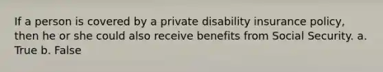 If a person is covered by a private disability insurance policy, then he or she could also receive benefits from Social Security. a. True b. False