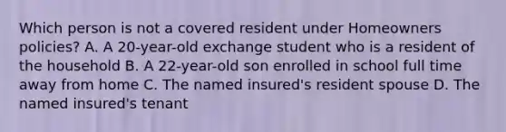 Which person is not a covered resident under Homeowners policies? A. A 20-year-old exchange student who is a resident of the household B. A 22-year-old son enrolled in school full time away from home C. The named insured's resident spouse D. The named insured's tenant