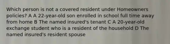 Which person is not a covered resident under Homeowners policies? A A 22-year-old son enrolled in school full time away from home B The named insured's tenant C A 20-year-old exchange student who is a resident of the household D The named insured's resident spouse