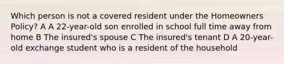 Which person is not a covered resident under the Homeowners Policy? A A 22-year-old son enrolled in school full time away from home B The insured's spouse C The insured's tenant D A 20-year-old exchange student who is a resident of the household