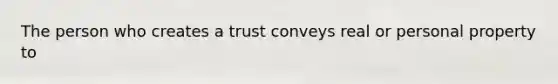 The person who creates a trust conveys real or personal property to