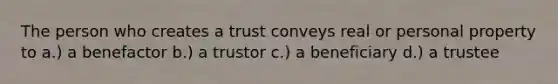 The person who creates a trust conveys real or personal property to a.) a benefactor b.) a trustor c.) a beneficiary d.) a trustee