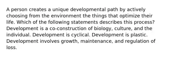 A person creates a unique developmental path by actively choosing from the environment the things that optimize their life. Which of the following statements describes this process? Development is a co-construction of biology, culture, and the individual. Development is cyclical. Development is plastic. Development involves growth, maintenance, and regulation of loss.