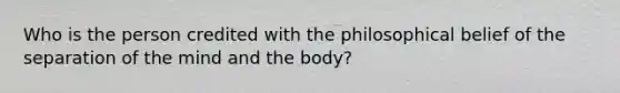 Who is the person credited with the philosophical belief of the separation of the mind and the body?