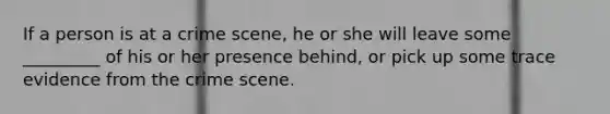 If a person is at a crime scene, he or she will leave some _________ of his or her presence behind, or pick up some trace evidence from the crime scene.