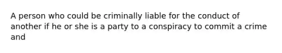 A person who could be criminally liable for the conduct of another if he or she is a party to a conspiracy to commit a crime and