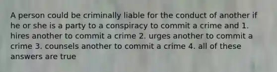 A person could be criminally liable for the conduct of another if he or she is a party to a conspiracy to commit a crime and 1. hires another to commit a crime 2. urges another to commit a crime 3. counsels another to commit a crime 4. all of these answers are true