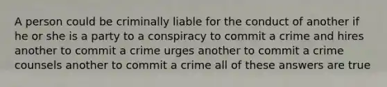 A person could be criminally liable for the conduct of another if he or she is a party to a conspiracy to commit a crime and hires another to commit a crime urges another to commit a crime counsels another to commit a crime all of these answers are true