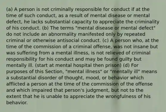 (a) A person is not criminally responsible for conduct if at the time of such conduct, as a result of mental disease or mental defect, he lacks substantial capacity to appreciate the criminality of his conduct. (b) The terms "mental disease or mental defect" do not include an abnormality manifested only by repeated criminal or otherwise antisocial conduct. (c) A person who, at the time of the commission of a criminal offense, was not insane but was suffering from a mental illness, is not relieved of criminal responsibility for his conduct and may be found guilty but mentally ill. (start at mental hospital then prison) (d) For purposes of this Section, "mental illness" or "mentally ill" means a substantial disorder of thought, mood, or behavior which afflicted a person at the time of the commission of the offense and which impaired that person's judgment, but not to the extent that he is unable to appreciate the wrongfulness of his behavior.