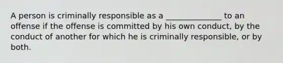 A person is criminally responsible as a ______________ to an offense if the offense is committed by his own conduct, by the conduct of another for which he is criminally responsible, or by both.