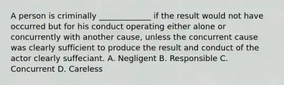 A person is criminally _____________ if the result would not have occurred but for his conduct operating either alone or concurrently with another cause, unless the concurrent cause was clearly sufficient to produce the result and conduct of the actor clearly suffeciant. A. Negligent B. Responsible C. Concurrent D. Careless