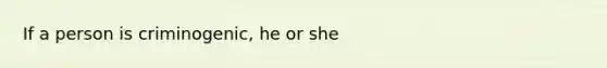 If a person is criminogenic, he or she