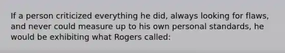 If a person criticized everything he did, always looking for flaws, and never could measure up to his own personal standards, he would be exhibiting what Rogers called: