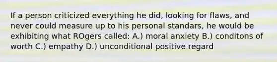 If a person criticized everything he did, looking for flaws, and never could measure up to his personal standars, he would be exhibiting what ROgers called: A.) moral anxiety B.) conditons of worth C.) empathy D.) unconditional positive regard