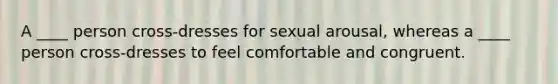 A ____ person cross-dresses for sexual arousal, whereas a ____ person cross-dresses to feel comfortable and congruent.