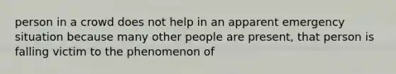 person in a crowd does not help in an apparent emergency situation because many other people are present, that person is falling victim to the phenomenon of