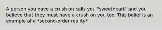 A person you have a crush on calls you "sweetheart" and you believe that they must have a crush on you too. This belief is an example of a *second-order reality*