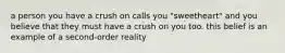 a person you have a crush on calls you "sweetheart" and you believe that they must have a crush on you too. this belief is an example of a second-order reality