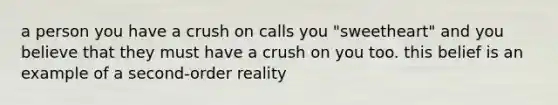 a person you have a crush on calls you "sweetheart" and you believe that they must have a crush on you too. this belief is an example of a second-order reality