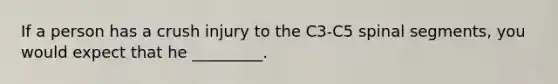 If a person has a crush injury to the C3-C5 spinal segments, you would expect that he _________.