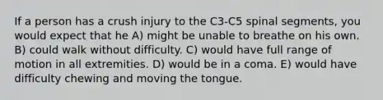 If a person has a crush injury to the C3-C5 spinal segments, you would expect that he A) might be unable to breathe on his own. B) could walk without difficulty. C) would have full range of motion in all extremities. D) would be in a coma. E) would have difficulty chewing and moving the tongue.