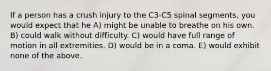 If a person has a crush injury to the C3-C5 spinal segments, you would expect that he A) might be unable to breathe on his own. B) could walk without difficulty. C) would have full range of motion in all extremities. D) would be in a coma. E) would exhibit none of the above.