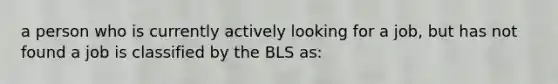 a person who is currently actively looking for a job, but has not found a job is classified by the BLS as: