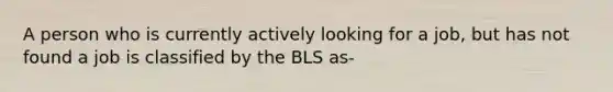 A person who is currently actively looking for a job, but has not found a job is classified by the BLS as-