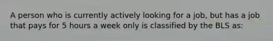 A person who is currently actively looking for a job, but has a job that pays for 5 hours a week only is classified by the BLS as: