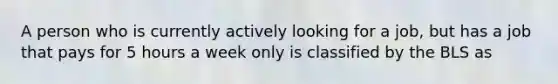 A person who is currently actively looking for a job, but has a job that pays for 5 hours a week only is classified by the BLS as