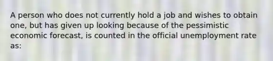 A person who does not currently hold a job and wishes to obtain one, but has given up looking because of the pessimistic economic forecast, is counted in the official unemployment rate as: