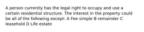 A person currently has the legal right to occupy and use a certain residential structure. The interest in the property could be all of the following except: A Fee simple B remainder C leasehold D Life estate